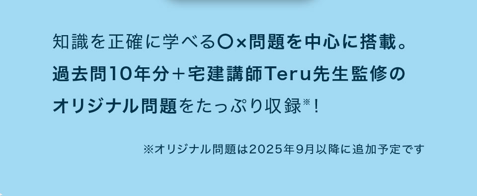 知識を正確に学べるマルバツ問題を中心に搭載。過去問を10年分+宅建講師Teru先生監修のオリジナル問題をたっぷり収録!