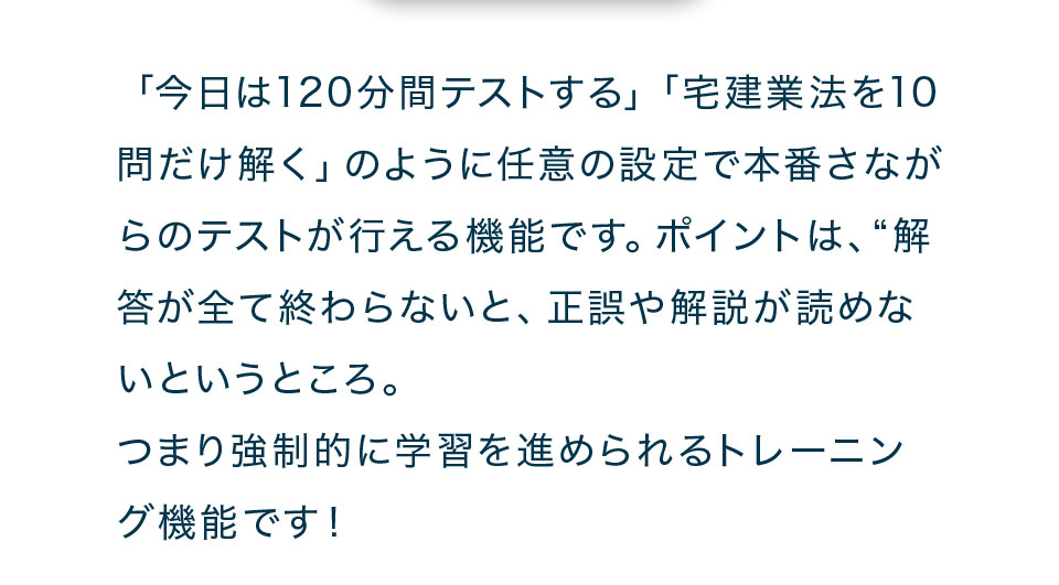 「今日は120分間テストする」「宅建業法を10問だけ解く」のように任意の設定で本番さながらのテストが行える機能です。ポイントは、“解答が全て終わらないと、正誤や解説が読めないというところ。つまり強制的に学習を進められるトレーニング機能です!