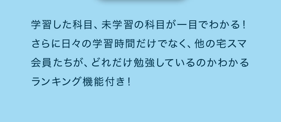 学習した科目、未学習の科目が一目でわかる！さらに日々の学習時間だけでなく、他の宅スマ会員たちが、どれだけ勉強しているのかわかるランキング機能付き!